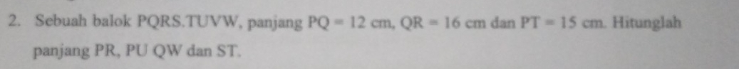 Sebuah balok PQRS. TUVW, panjang PQ=12cm, QR=16cm dan PT=15cm Hitunglah 
panjang PR, PU QW dan ST.