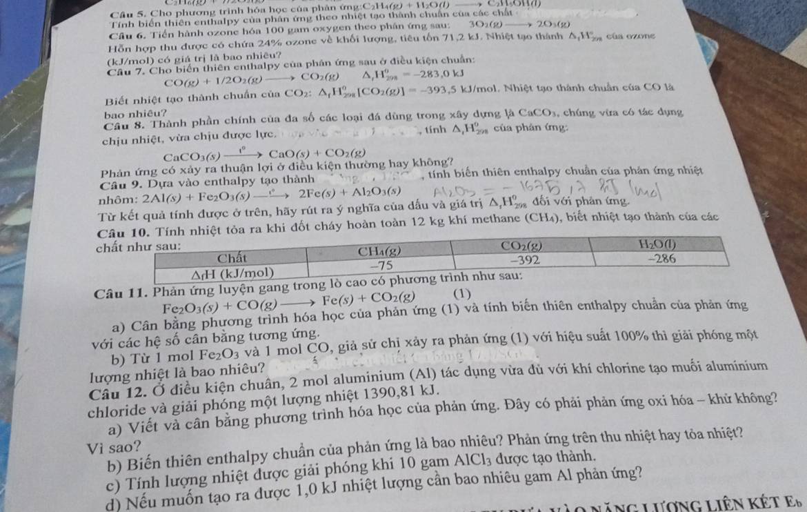 Cho phương trình hóa học của phân ứng: C_2H_4(g)+H_2O(l)to C_2H_3OH(l)
Tính biển thiên enthalpy của phân ứng theo nhiệt tạo thành chuẩn của các chất
Câu 6. Tiền hành ozone hóa 100 gam oxygen theo phân ứng sau: 3O_2(g)to 2O_3(g)
Hỗn hợp thu được có chứa 24% ozone về khối lượng, tiêu tốn 71,2 kJ. Nhiệt tạo thành △ _1H_(2n)° cúa ozone
(kJ/mol) có giá trị là bao nhiêu?
Câu 7. Cho biển thiên enthalpy của phân ứng sau ở điều kiện chuẩn:
CO(g)+1/2O_2(g)to CO_2(g) H_(298)^o=-283,0kJ
Biết nhiệt tạo thành chuẩn của CO_2:△ _fH_(298)^o[CO_2(g)]=-393,5 - J/mol. Nhiệt tạo thành chuẩn của CO là
bao nhiêu?
Câu 8. Thành phần chính của đa số các loại đá dùng trong xây dựng là CaCO_3 , chúng vừa có tác dụng
chịu nhiệt, vừa chịu được lực. tính △ _1H_(298)^0 của phản ứng:
C aCO_3(s)xrightarrow laO(^+CaO(s)+CO_2(g)
Phản ứng có xảy ra thuận lợi ở điều kiện thường hay không?
Câu 9. Dựa vào enthalpy tạo thành , tính biến thiên enthalpy chuẩn của phản ứng nhiệt
nhôm: 2Al(s)+Fe_2O_3(s)to 2Fe(s)+Al_2O_3(s)
Từ kết quả tính được ở trên, hãy rút ra ý nghĩa của dấu và giá trị △ _1H_(298)^0 đối với phản ứng
ốt cháy hoàn toàn 12 kg khí methane (CH4) ), biết nhiệt tạo thành của các
 
Câu 11. Phản ứng luyện gang t
Fe_2 O_3(s)+CO(g) Fe(s)+CO_2(g) (1)
a) Cân bằng phương trình hóa học của phản ứng (1) và tính biến thiên enthalpy chuẩn của phản ứng
với các hệ số cân bằng tương ứng.
b) Từ 1 mol Fe_2O_3 và 1 mol CO, giả sử chị xảy ra phản ứng (1) với hiệu suất 100% thì giải phóng một
lượng nhiệt là bao nhiêu?
Câu 12. Ở điều kiện chuân, 2 mol aluminium (Al) tác dụng vừa đủ với khí chlorine tạo muối aluminium
chloride và giải phóng một lượng nhiệt 1390,81 kJ.
a) Viết và cần bằng phương trình hóa học của phản ứng. Đây có phải phản ứng oxi hóa - khử không?
b) Biến thiên enthalpy chuần của phản ứng là bao nhiêu? Phản ứng trên thu nhiệt hay tỏa nhiệt?
Vi sao?
c) Tính lượng nhiệt được giải phóng khi 10 gam AlCl_3 được tạo thành.
d) Nếu muốn tạo ra được 1,0 kJ nhiệt lượng cần bao nhiêu gam Al phản ứng?
Lăng Lương Liên kết E_b