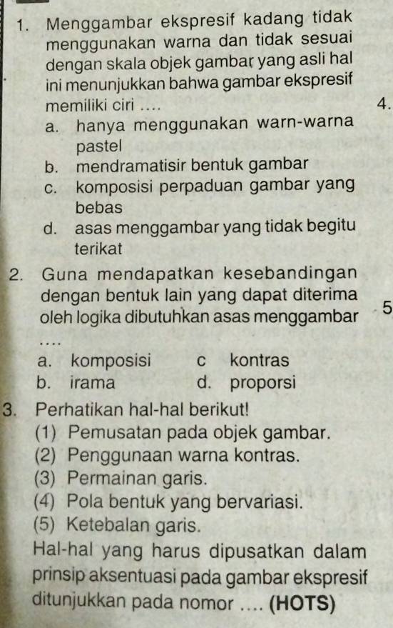 Menggambar ekspresif kadang tidak
menggunakan warna dan tidak sesuai
dengan skala objek gambar yang asli hal
ini menunjukkan bahwa gambar ekspresif
memiliki ciri .... 4.
a. hanya menggunakan warn-warna
pastel
b. mendramatisir bentuk gambar
c. komposisi perpaduan gambar yang
bebas
d. asas menggambar yang tidak begitu
terikat
2. Guna mendapatkan kesebandingan
dengan bentuk lain yang dapat diterima
oleh logika dibutuhkan asas menggambar 5...
a. komposisi c kontras
b. irama d. proporsi
3. Perhatikan hal-hal berikut!
(1) Pemusatan pada objek gambar.
(2) Penggunaan warna kontras.
(3) Permainan garis.
(4) Pola bentuk yang bervariasi.
(5) Ketebalan garis.
Hal-hal yang harus dipusatkan dalam
prinsip aksentuasi pada gambar ekspresif
ditunjukkan pada nomor ... (HOTS)