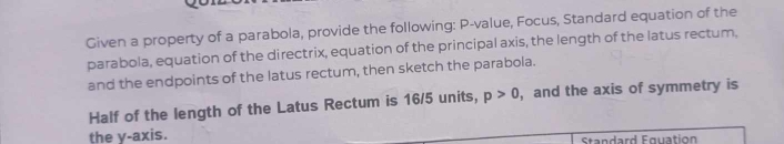 Given a property of a parabola, provide the following: P -value, Focus, Standard equation of the 
parabola, equation of the directrix, equation of the principal axis, the length of the latus rectum, 
and the endpoints of the latus rectum, then sketch the parabola. 
Half of the length of the Latus Rectum is 16/5 units, p>0 , and the axis of symmetry is 
the y-axis. Standard Fquation