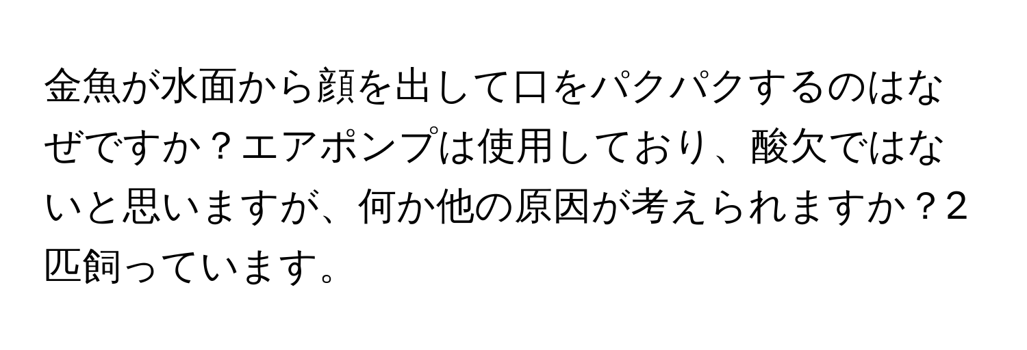 金魚が水面から顔を出して口をパクパクするのはなぜですか？エアポンプは使用しており、酸欠ではないと思いますが、何か他の原因が考えられますか？2匹飼っています。