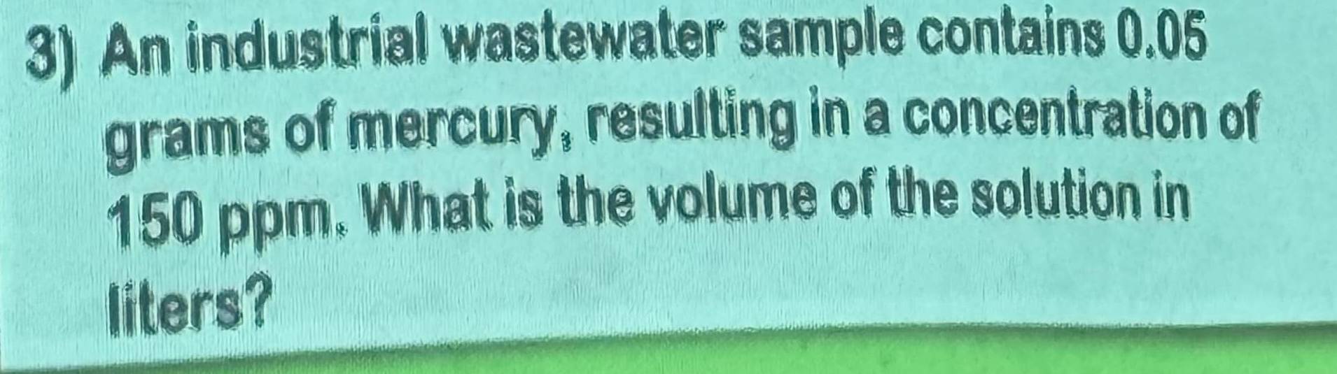 An industrial wastewater sample contains 0.05
grams of mercury, resulting in a concentration of
150 ppm. What is the volume of the solution in 
liters?