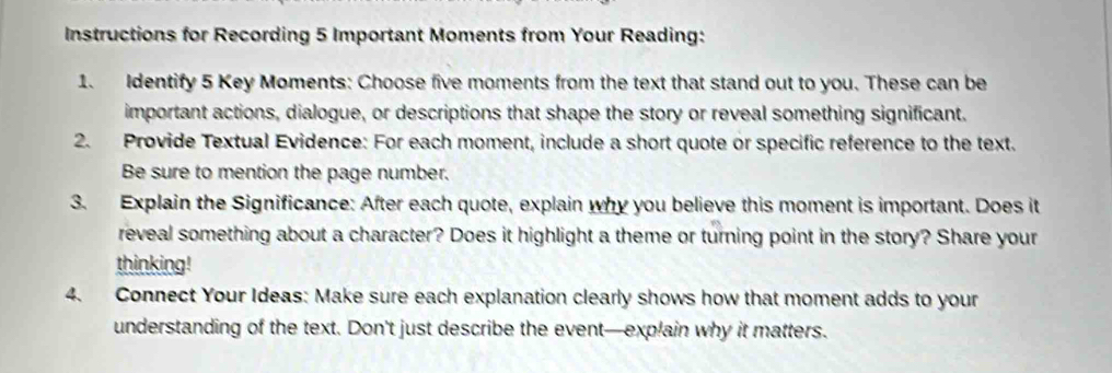 Instructions for Recording 5 Important Moments from Your Reading: 
1. Identify 5 Key Moments: Choose five moments from the text that stand out to you. These can be 
important actions, dialogue, or descriptions that shape the story or reveal something significant. 
2. Provide Textual Evidence: For each moment, include a short quote or specific reference to the text. 
Be sure to mention the page number. 
3. Explain the Significance: After each quote, explain why you believe this moment is important. Does it 
reveal something about a character? Does it highlight a theme or turning point in the story? Share your 
thinking! 
4. Connect Your Ideas: Make sure each explanation clearly shows how that moment adds to your 
understanding of the text. Don't just describe the event—explain why it matters.