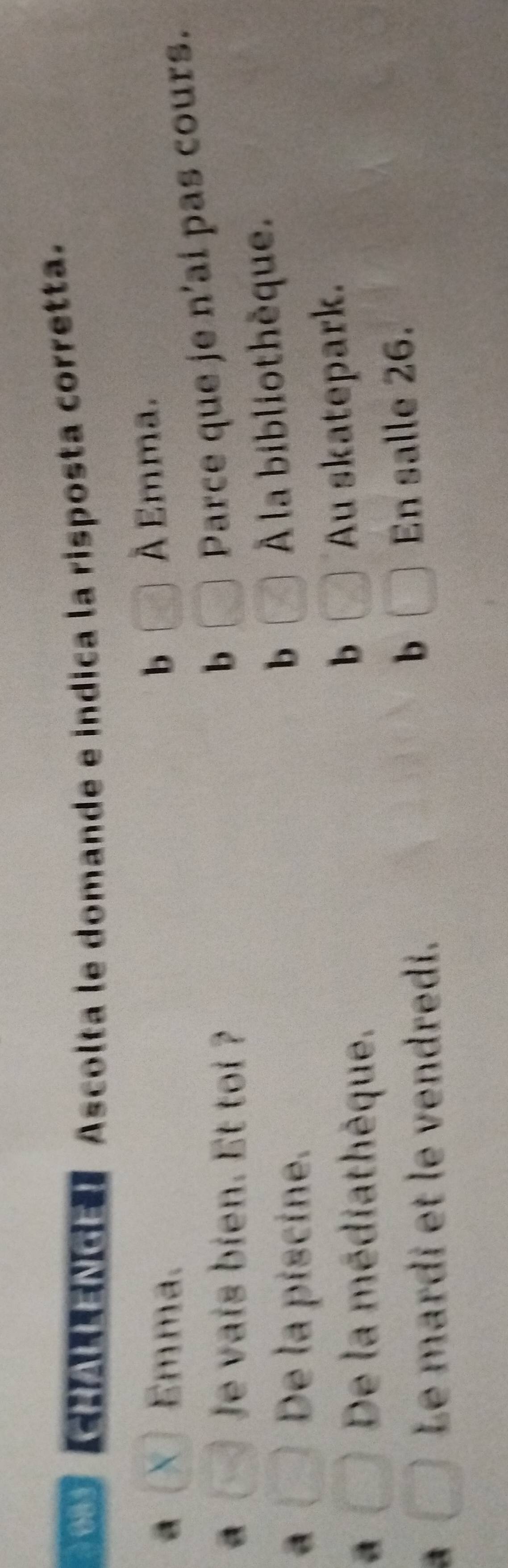 081 】 Ascolta le domande e indica la risposta corretta.
a X Emma. b C_0 À Emma.
a Je vais bien. Et toi ? □ Parce que je n'ai pas cours.
b
De la piscine.
b □ À la bibliothèque.
a
De la médiathèque.
b □ Au skatepark.
A
Le mardi et le vendredi.
b □ En salle 26.