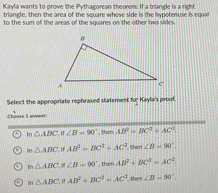 Kayla wants to prove the Pythagorean theorem: If a triangle is a right
triangle, then the area of the square whose side is the hypotenuse is equal
to the sum of the areas of the squares on the other two sides.
Select the appropriate rephrased statement for Kayla's proof.
Choose 1 answer:
A In △ ABC , if ∠ B=90° , then AB^2=BC^2+AC^2.
B In △ ABC if AB^2=BC^2+AC^2 , then ∠ B=90°.
In △ ABC , if ∠ B=90° , then AB^2+BC^2=AC^2.
In △ ABC , if AB^2+BC^2=AC^2 , then ∠ B=90°.