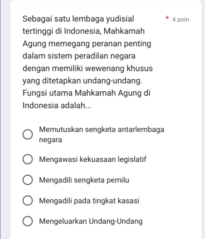 Sebagai satu lembaga yudisial 4 poin
tertinggi di Indonesia, Mahkamah
Agung memegang peranan penting
dalam sistem peradilan negara
dengan memiliki wewenang khusus
yang ditetapkan undang-undang.
Fungsi utama Mahkamah Agung di
Indonesia adalah...
Memutuskan sengketa antarlembaga
negara
Mengawasi kekuasaan legislatif
Mengadili sengketa pemilu
Mengadili pada tingkat kasasi
Mengeluarkan Undang-Undang