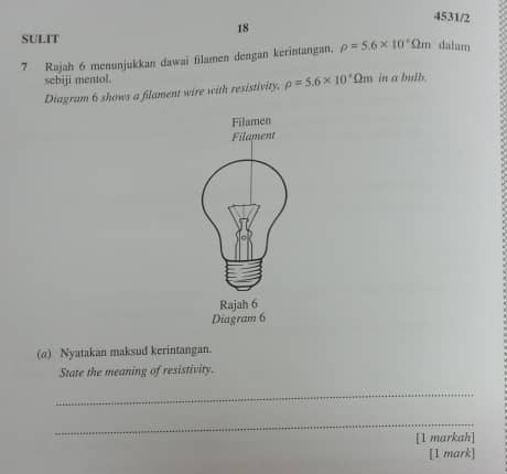 4531/2 
18 
SULIT 
7 Rajah 6 menunjukkan dawai filamen dengan kerintangan. rho =5.6* 10° Om dalam 
sebiji mentol. 
Diagram 6 shows a filament wire with resistivity. rho =5.6* 10^4Omega m in a bulb. 
Filamen 
Filament 
Rajah 6 
Diagram 6 
(a) Nyatakan maksud kerintangan. 
State the meaning of resistivity. 
_ 
_ 
[1 markah] 
[1 mark]