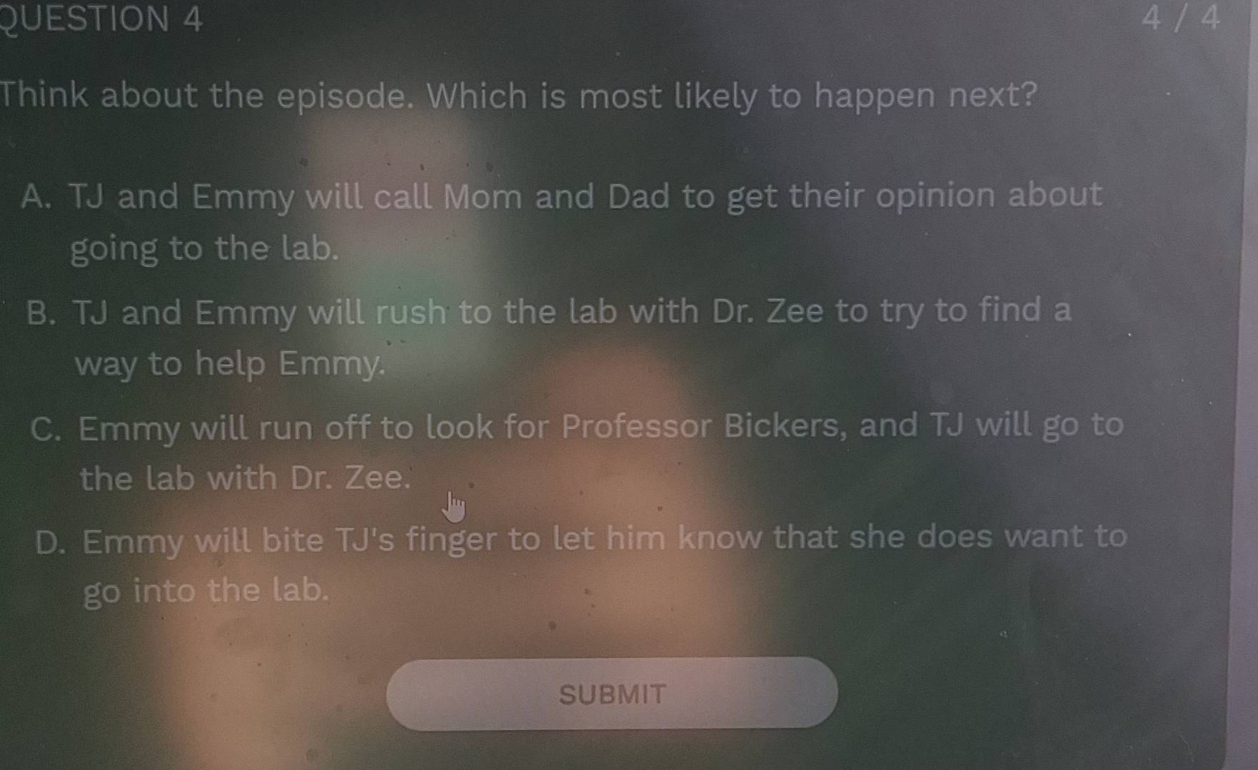 4 / 4
Think about the episode. Which is most likely to happen next?
A. TJ and Emmy will call Mom and Dad to get their opinion about
going to the lab.
B. TJ and Emmy will rush to the lab with Dr. Zee to try to find a
way to help Emmy.
C. Emmy will run off to look for Professor Bickers, and TJ will go to
the lab with Dr. Zee.
D. Emmy will bite TJ's finger to let him know that she does want to
go into the lab.
SUBMIT