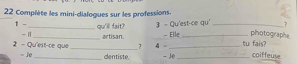 Complète les mini-dialogues sur les professions. 
1 - _3 - Qu'est-ce qu'_ 
qu'il fait? 
? 
- I _artisan. - Elle _photographe. 
2 - Qu'est-ce que _? 4 - _tu fais? 
- Je _dentiste. - Je _coif feuse.