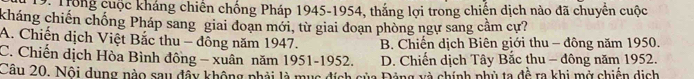 D: Trong cuộc kháng chiến chống Pháp 1945-1954, thắng lợi trong chiến dịch nào đã chuyển cuộc
kháng chiến chống Pháp sang giai đoạn mới, từ giai đoạn phòng ngự sang cầm cự?
A. Chiến dịch Việt Bắc thu - đông năm 1947. B. Chiến dịch Biên giới thu - đông năm 1950.
C. Chiến dịch Hòa Bình đông - xuân năm 1951- 1952. D. Chiến dịch Tây Bắc thu - đông năm 1952.
Câu 20. Nội dụng nào sau đầy không phải là mục đích của Đảng xà chính phủ ta đề ra khi mở chiến dịch