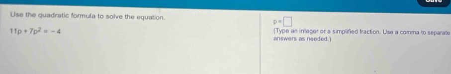 Use the quadratic formula to solve the equation.
p=□
11p+7p^2=-4
(Type an integer or a simplified fraction. Use a comma to separate 
answers as needed.)
