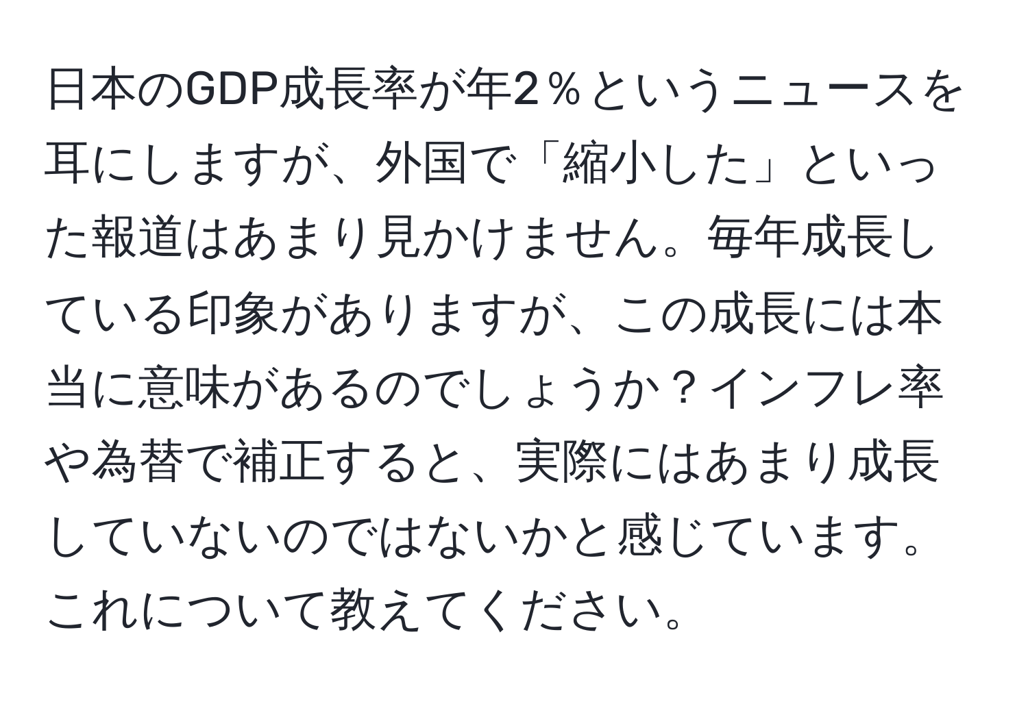 日本のGDP成長率が年2％というニュースを耳にしますが、外国で「縮小した」といった報道はあまり見かけません。毎年成長している印象がありますが、この成長には本当に意味があるのでしょうか？インフレ率や為替で補正すると、実際にはあまり成長していないのではないかと感じています。これについて教えてください。