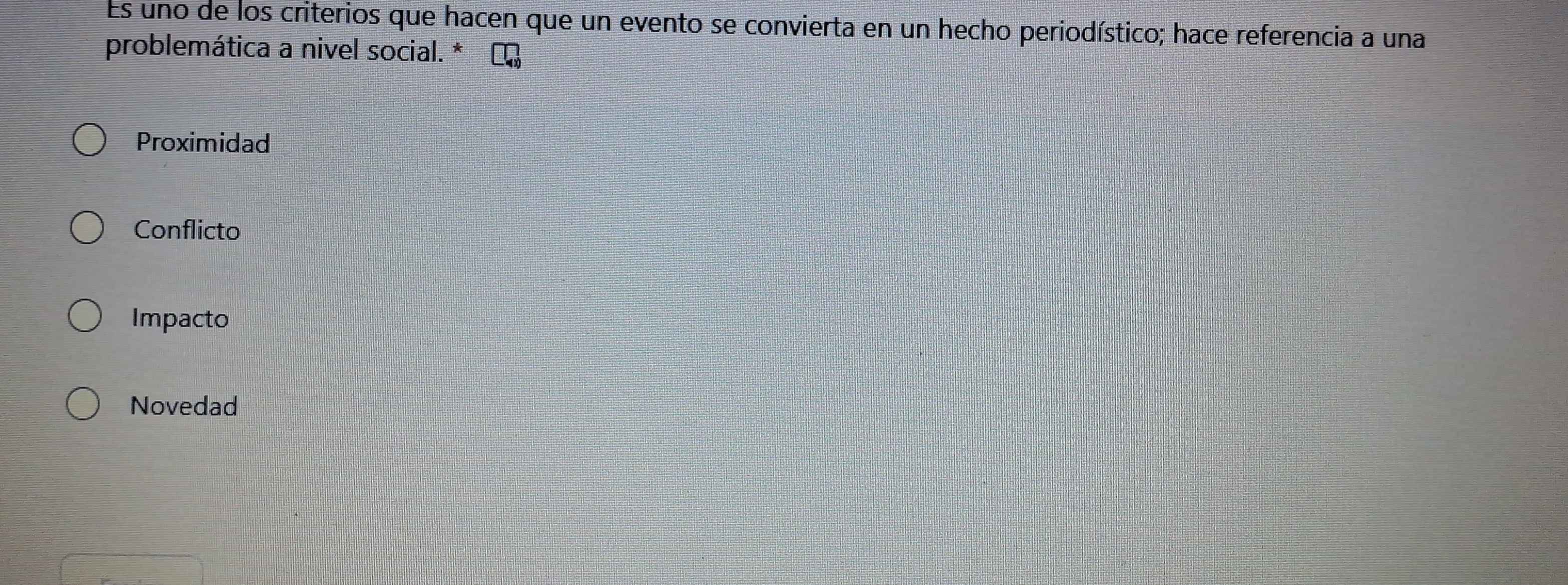 Es uno de los criterios que hacen que un evento se convierta en un hecho periodístico; hace referencia a una
problemática a nivel social. * ∞
Proximidad
Conflicto
Impacto
Novedad