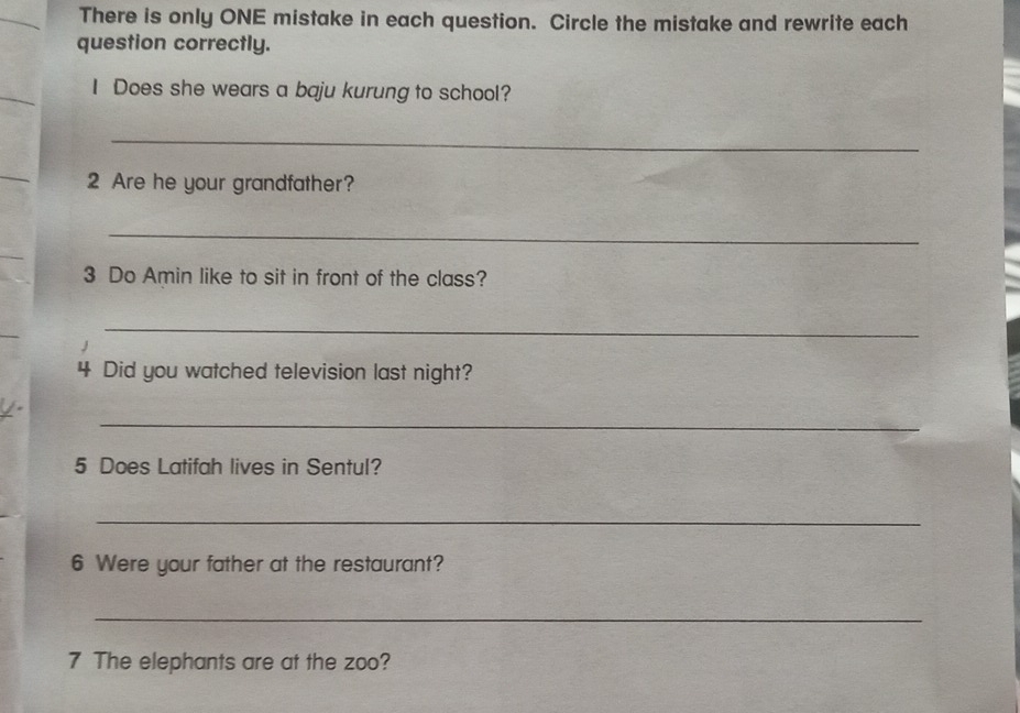 There is only ONE mistake in each question. Circle the mistake and rewrite each 
question correctly. 
I Does she wears a baju kurung to school? 
_ 
2 Are he your grandfather? 
_ 
3 Do Amin like to sit in front of the class? 
_ 
4 Did you watched television last night? 
_ 
5 Does Latifah lives in Sentul? 
_ 
6 Were your father at the restaurant? 
_ 
7 The elephants are at the zoo?