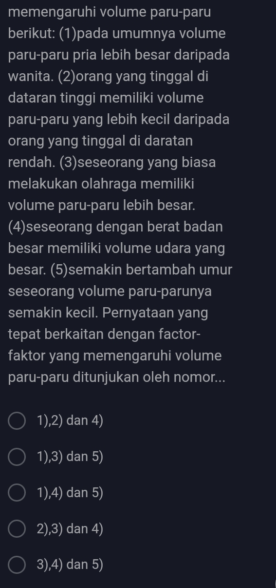 memengaruhi volume paru-paru
berikut: (1)pada umumnya volume
paru-paru pria lebih besar daripada
wanita. (2)orang yang tinggal di
dataran tinggi memiliki volume
paru-paru yang lebih kecil daripada
orang yang tinggal di daratan
rendah. (3)seseorang yang biasa
melakukan olahraga memiliki
volume paru-paru lebih besar.
(4)seseorang dengan berat badan
besar memiliki volume udara yang
besar. (5)semakin bertambah umur
seseorang volume paru-parunya
semakin kecil. Pernyataan yang
tepat berkaitan dengan factor-
faktor yang memengaruhi volume
paru-paru ditunjukan oleh nomor...
1),2) dan 4)
1),3) dan 5)
1),4) dan 5)
2),3) dan 4)
3),4) dan 5)