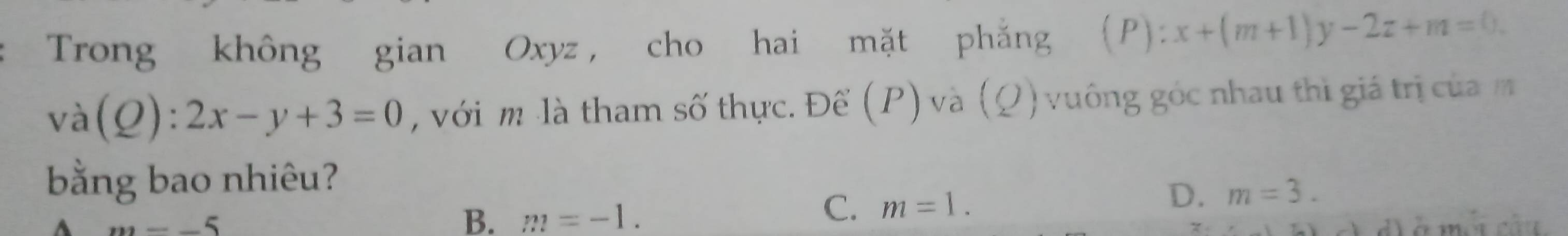 Trong không gian Oxyz , cho hai mặt phẳng (P): x+(m+1)y-2z+m=0.
va(Q):2x-y+3=0 , với m là tham số thực. Để (P) và (Q) vuông góc nhau thì giá trị củam
bằng bao nhiêu?
D. m=3.
m=-5
B. m=-1.
C. m=1.