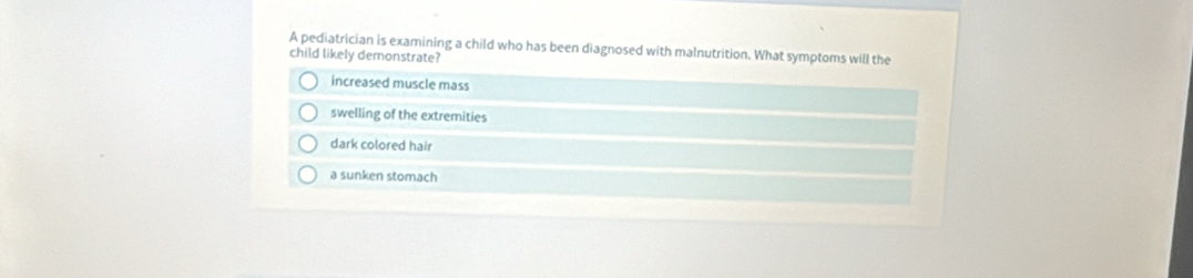 A pediatrician is examining a child who has been diagnosed with malnutrition. What symptoms will the
child likely demonstrate?
increased muscle mass
swelling of the extremities
dark colored hair
a sunken stomach