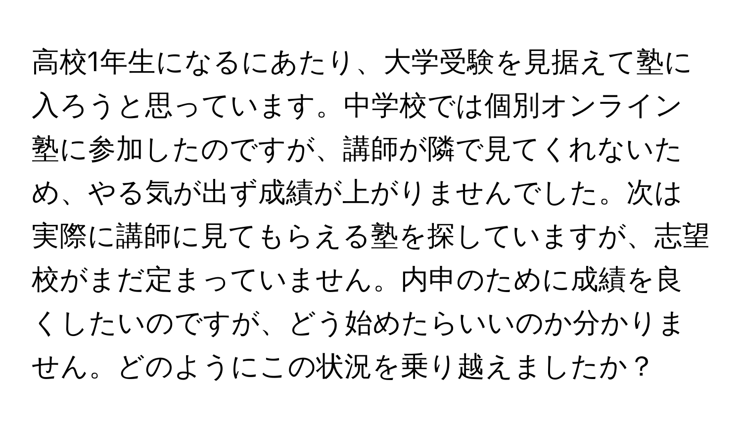 高校1年生になるにあたり、大学受験を見据えて塾に入ろうと思っています。中学校では個別オンライン塾に参加したのですが、講師が隣で見てくれないため、やる気が出ず成績が上がりませんでした。次は実際に講師に見てもらえる塾を探していますが、志望校がまだ定まっていません。内申のために成績を良くしたいのですが、どう始めたらいいのか分かりません。どのようにこの状況を乗り越えましたか？