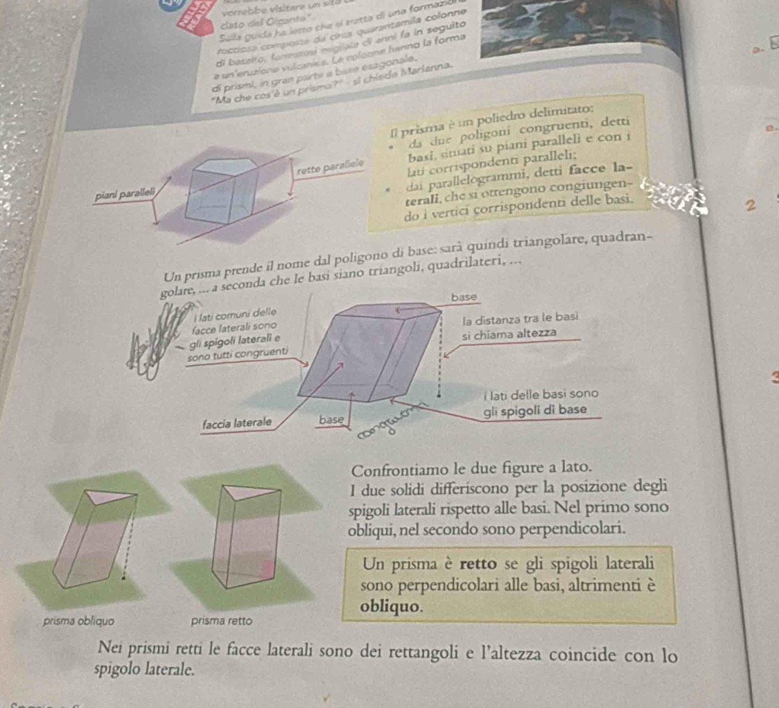 voreb e visitare un sit 
clato del Gipante" 
Sulla guida ha lesto che sí tratta di una formazió 
roccipsa composta da circa quarantamila colonne 
di baselto, formatos miguata di anni fa in seguito 
a un'eruziona vulcánica. Le colocne banno la forma 
di prismi, in gran parte a base esagonale. 
'Ma che cos'è un prisma?" - si chiede Marlanna. 
Il prisma è un poliedro delimitato: 

da due poligoni congruenti, detti 
basi, situati su piani paralleli e con i 
lati corrispondenti paralleli; 
dai parallelogrammi, detti facce la- 
terali, che si ottengono congiungen- 
do i vertici corrispondenti delle basi. 
2 
Un prisma prende il nome dal poligoo di base: sarà quindi triangolare, quadran- 
golaie, ... a seconda che le basi siano triangoli, quadrilateri, ... 
base 
i lati comuni delle 
facce laterali sono la distanza tra le basi 
gli spigoli laterali e 
si chiama altezza 
sono tutti congruenti 
< 
i lati delle basi sono 
faccia laterale base gli spigoli di base 
Confrontiamo le due figure a lato. 
I due solidi differiscono per la posizione degli 
spigoli laterali rispetto alle basi. Nel primo sono 
obliqui, nel secondo sono perpendicolari. 
Un prisma è retto se gli spigoli laterali 
sono perpendicolari alle basi, altrimenti è 
obliquo. 

Nei prismi retti le facce laterali sono dei rettangoli e l’altezza coincide con lo 
spigolo laterale.