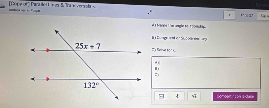 [Copy of] Parallel Lines & Transversals -...
Andrea Ferrer Pulgar
< 17 de 27 Sígui
A) Name the angle relationship.
B) Congruent or Supplementary
C) Solve for x.
A)|
B)
C)
sqrt(± ) Compartir con la clase