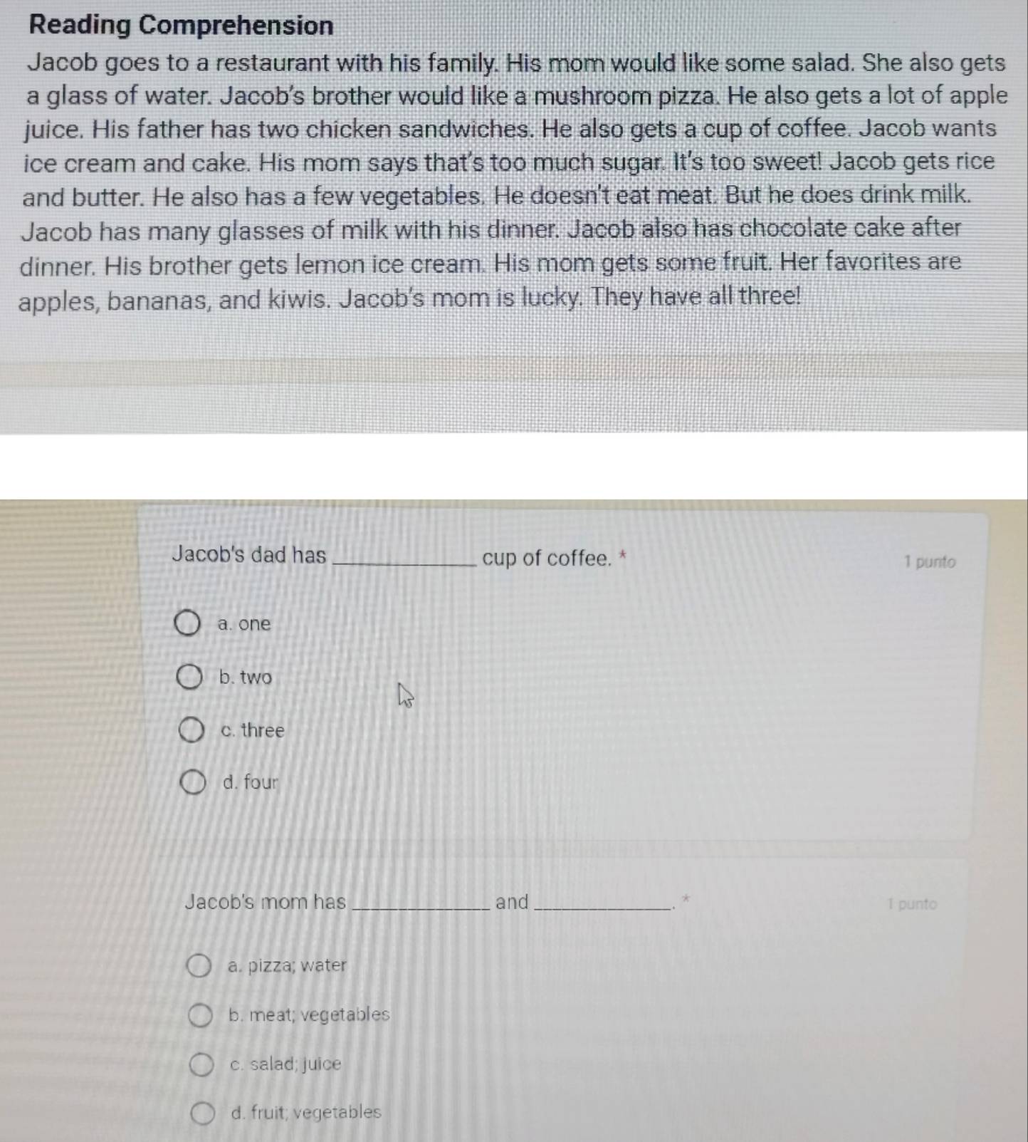Reading Comprehension
Jacob goes to a restaurant with his family. His mom would like some salad. She also gets
a glass of water. Jacob's brother would like a mushroom pizza. He also gets a lot of apple
juice. His father has two chicken sandwiches. He also gets a cup of coffee. Jacob wants
ice cream and cake. His mom says that's too much sugar. It's too sweet! Jacob gets rice
and butter. He also has a few vegetables. He doesn't eat meat. But he does drink milk.
Jacob has many glasses of milk with his dinner. Jacob also has chocolate cake after
dinner. His brother gets lemon ice cream. His mom gets some fruit. Her favorites are
apples, bananas, and kiwis. Jacob’s mom is lucky. They have all three!
Jacob's dad has _cup of coffee. * 1 punto
a. one
b. two
c. three
d. four
Jacob's mom has _and _.. * 1 punto
a. pizza; water
b. meat; vegetables
c. salad; juice
d. fruit; vegetables