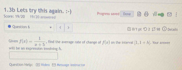 1.3b Lets try this again. :-) Progress saved Done sqrt(0) 
Score: 19/20 19/20 answered 
Question 6 < > □ 0/1 ptつ2 $ 98 Details 
Given f(x)= 1/x+5  , find the average rate of change of f(x) on the interval [1,1+h]. Your answer 
will be an expression involving h. 
Question Help: Video E Message instructor