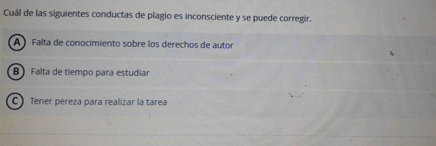 Cuál de las siguientes conductas de plagio es inconsciente y se puede corregir.
A Falta de conocimiento sobre los derechos de autor
B Falta de tiempo para estudiar
C ) Tener pereza para realizar la tarea