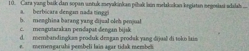 Cara yang baik dan sopan untuk meyakinkan pihak lain melakukan kegiatan negosiasi adalah ...
a. berbicara dengan nada tinggi
b. menghina barang yang dijual oleh penjual
c. mengutarakan pendapat dengan bijak
d. membandingkan produk dengan produk yang dijual di toko lain
e. memengaruhi pembeli lain agar tidak membeli