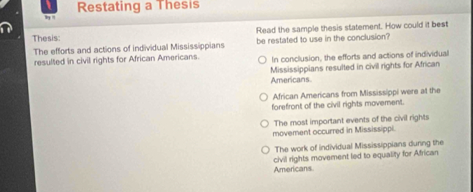 Restating a Thesis
y '
Thesis: Read the sample thesis statement. How could it best
The efforts and actions of individual Mississippians be restated to use in the conclusion?
resulted in civil rights for African Americans. In conclusion, the efforts and actions of individual
Mississippians resulted in civil rights for African
Americans.
African Americans from Mississippi were at the
forefront of the civil rights movement.
The most important events of the civil rights
movement occurred in Mississippi.
The work of individual Mississippians dunng the
civil rights movement led to equality for African
Americans