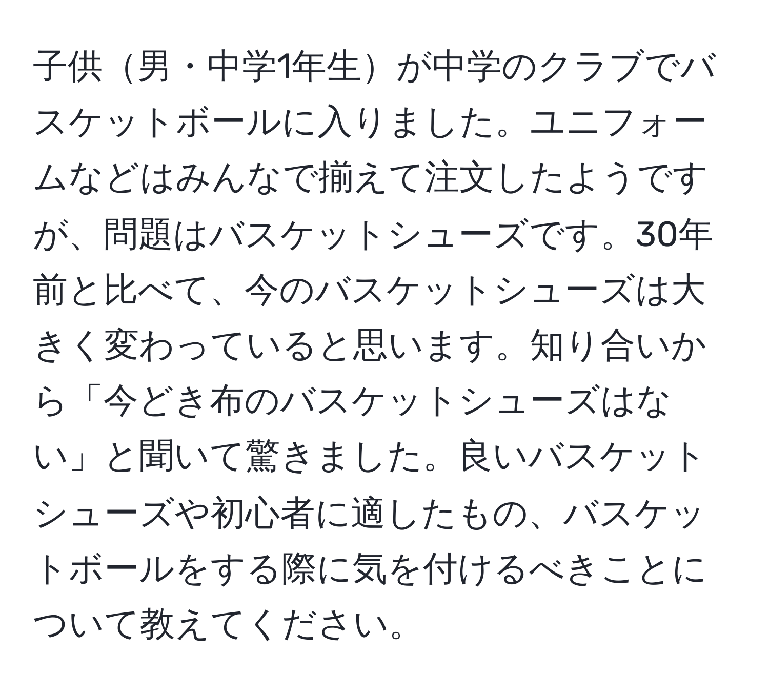 子供男・中学1年生が中学のクラブでバスケットボールに入りました。ユニフォームなどはみんなで揃えて注文したようですが、問題はバスケットシューズです。30年前と比べて、今のバスケットシューズは大きく変わっていると思います。知り合いから「今どき布のバスケットシューズはない」と聞いて驚きました。良いバスケットシューズや初心者に適したもの、バスケットボールをする際に気を付けるべきことについて教えてください。