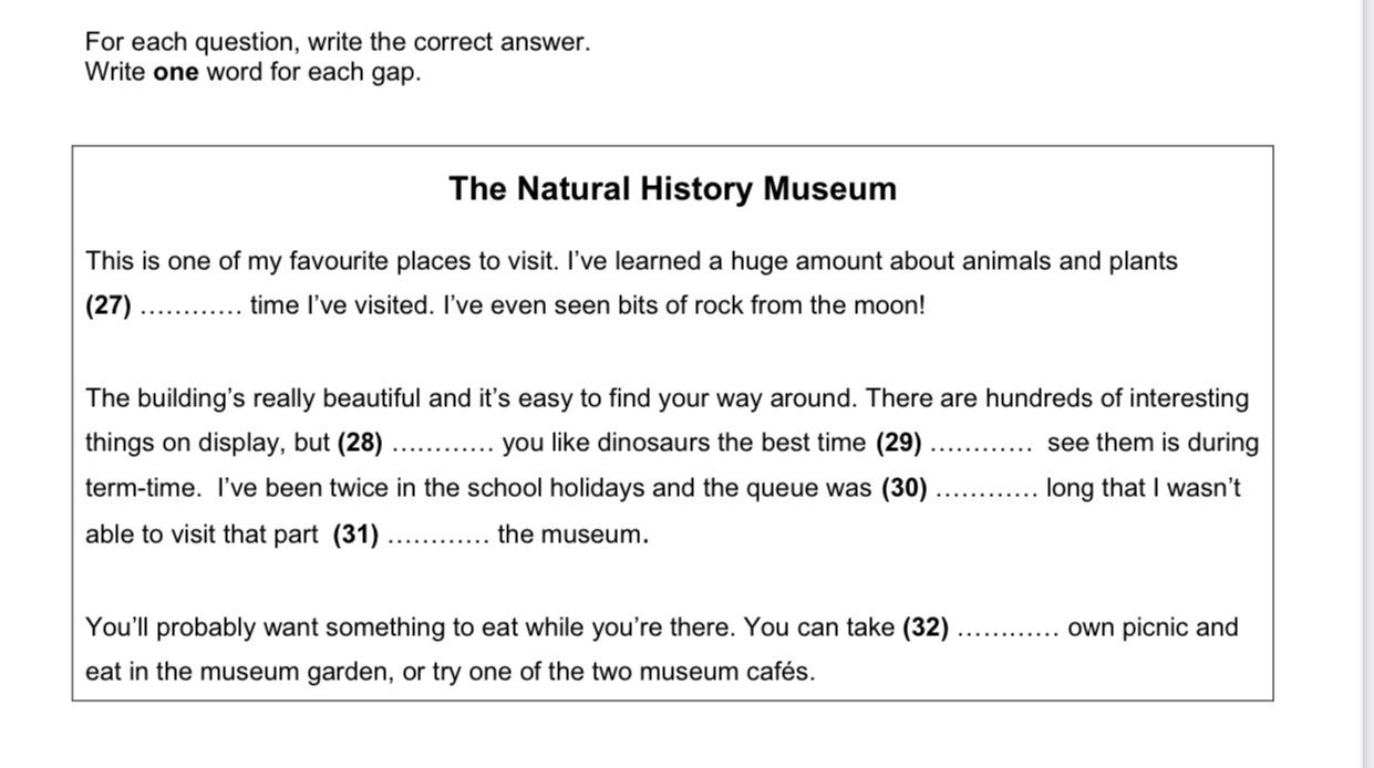 For each question, write the correct answer. 
Write one word for each gap. 
The Natural History Museum 
This is one of my favourite places to visit. I've learned a huge amount about animals and plants 
(27) _time I've visited. I've even seen bits of rock from the moon! 
The building's really beautiful and it's easy to find your way around. There are hundreds of interesting 
things on display, but (28) _you like dinosaurs the best time (29)_ see them is during 
term-time. I've been twice in the school holidays and the queue was (30) _long that I wasn't 
able to visit that part (31) _the museum. 
You'll probably want something to eat while you're there. You can take (32) _own picnic and 
eat in the museum garden, or try one of the two museum cafés.