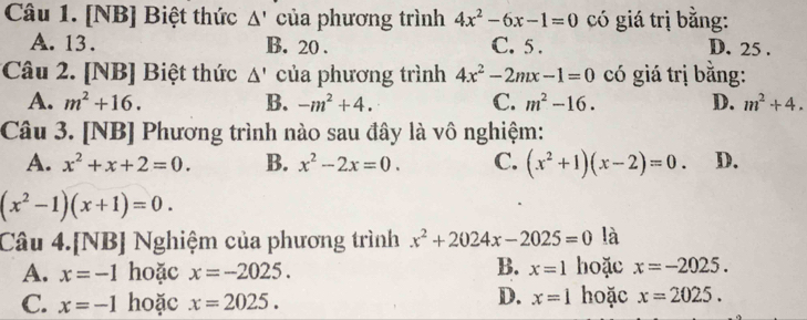 [NB] Biệt thức △ ' của phương trình 4x^2-6x-1=0 có giá trị bằng:
A. 13. B. 20. C. 5. D. 25.
Câu 2. [NB] Biệt thức △ ' của phương trình 4x^2-2mx-1=0 có giá trị bằng:
A. m^2+16. B. -m^2+4. C. m^2-16. D. m^2+4. 
Câu 3. [NB] Phương trình nào sau đây là vô nghiệm:
A. x^2+x+2=0. B. x^2-2x=0. C. (x^2+1)(x-2)=0. D.
(x^2-1)(x+1)=0. 
Câu 4.[NB] Nghiệm của phương trình x^2+2024x-2025=0 là
B.
A. x=-1 hoặc x=-2025. x=1 hoặc x=-2025.
C. x=-1 hoặc x=2025.
D. x=1 hoặc x=2025.