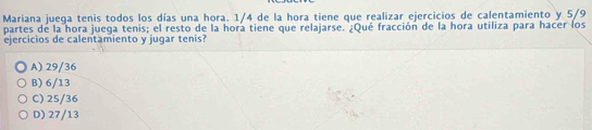 Mariana juega tenis todos los días una hora. 1/4 de la hora tiene que realizar ejercicios de calentamiento y 5/9
partes de la hora juega tenis; el resto de la hora tiene que relajarse. ¿Qué fracción de la hora utiliza para hacer los
ejercicios de calentamiento y jugar tenis?
A) 29/36
B) 6/13
C) 25/36
D) 27/13