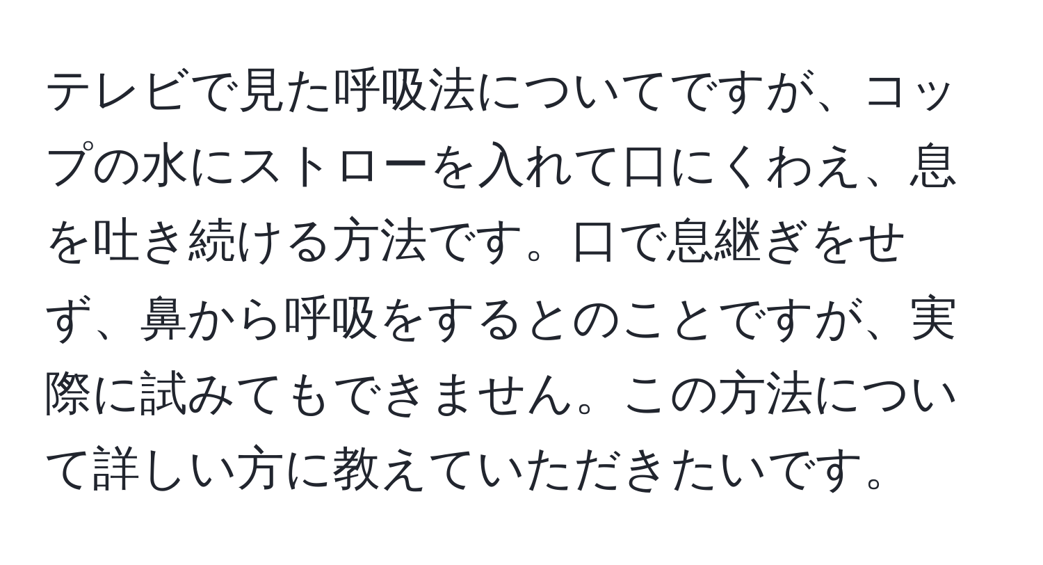 テレビで見た呼吸法についてですが、コップの水にストローを入れて口にくわえ、息を吐き続ける方法です。口で息継ぎをせず、鼻から呼吸をするとのことですが、実際に試みてもできません。この方法について詳しい方に教えていただきたいです。