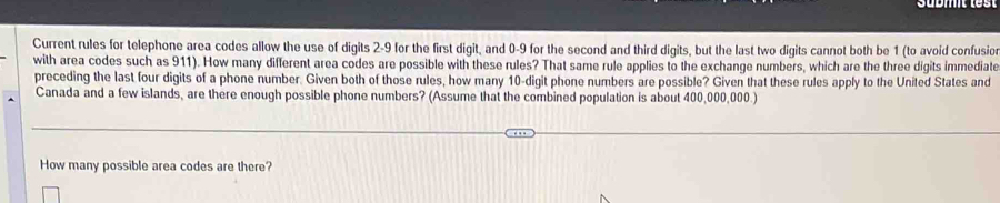 Current rules for telephone area codes allow the use of digits 2-9 for the first digit, and 0-9 for the second and third digits, but the last two digits cannot both be 1 (to avoid confusio 
with area codes such as 911). How many different area codes are possible with these rules? That same rule applies to the exchange numbers, which are the three digits immediate 
preceding the last four digits of a phone number. Given both of those rules, how many 10 -digit phone numbers are possible? Given that these rules apply to the United States and 
Canada and a few islands, are there enough possible phone numbers? (Assume that the combined population is about 400,000,000.) 
How many possible area codes are there?