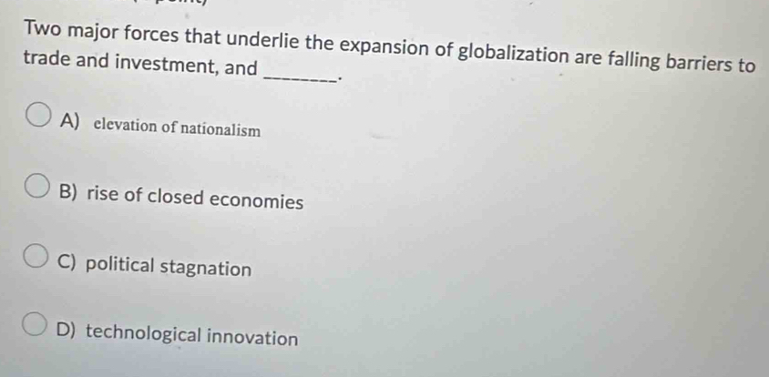 Two major forces that underlie the expansion of globalization are falling barriers to
trade and investment, and _.
A) elevation of nationalism
B) rise of closed economies
C) political stagnation
D) technological innovation