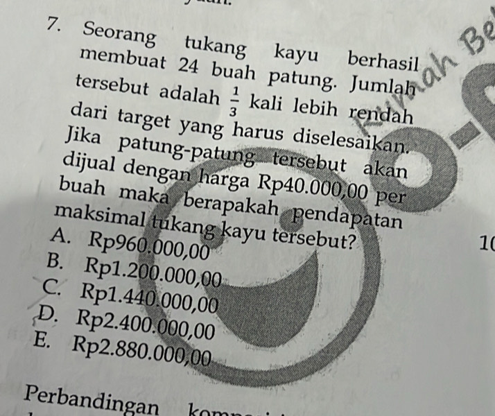 Seorang tukang kayu berhasil h B
membuat 24 buah patung. Jumlah
tersebut adalah  1/3  kali lebih rendah
dari target yang harus diselesaikan.
Jika patung-patung tersebut akan
dijual dengan harga Rp40.000,00 per
buah maka berapakah pendapatan
maksimal tukang kayu tersebut?
A. Rp960.000,00
1
B. Rp1.200.000,00
C. Rp1.440.000,00
D. Rp2.400.000,00
E. Rp2.880.000,00
Perbandingan kom