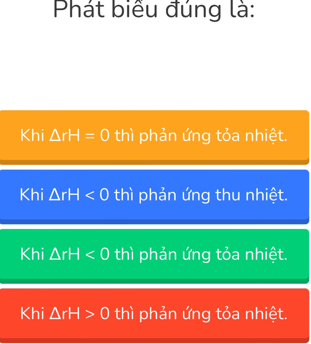 Phát biểu đúng là:
Khi △ rH=0 thì phản ứng tỏa nhiệt.
Khi △ rH<0</tex> thì phản ứng thu nhiệt.
Khi △ rH<0</tex> thì phản ứng tỏa nhiệt.
Khi △ rH>0 thì phản ứng tỏa nhiệt.