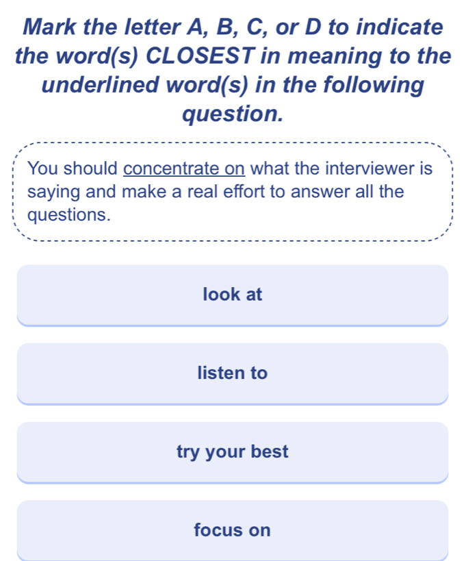 Mark the letter A, B, C, or D to indicate
the word(s) CLOSEST in meaning to the
underlined word(s) in the following
question.
You should concentrate on what the interviewer is
saying and make a real effort to answer all the
questions.
look at
listen to
try your best
focus on