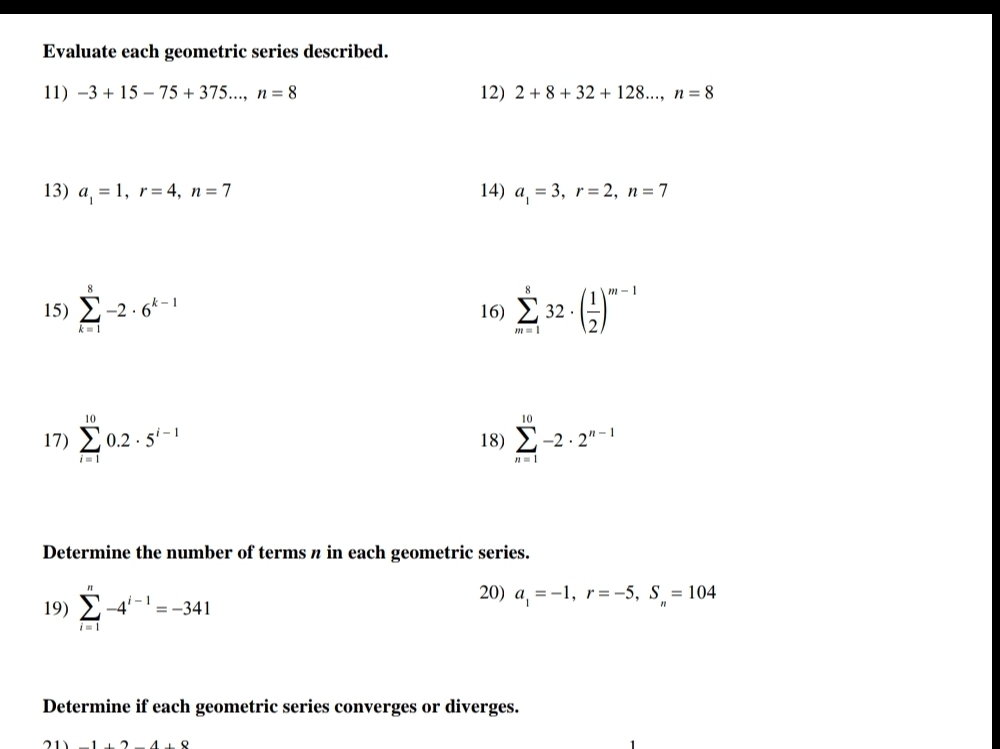 Evaluate each geometric series described. 
11) -3+15-75+375..., n=8 12) 2+8+32+128..., n=8
13) a_1=1, r=4, n=7 14) a_1=3, r=2, n=7
15) sumlimits _(k=1)^8-2· 6^(k-1) 16) sumlimits _(m=1)^832· ( 1/2 )^m-1
17) sumlimits _(i=1)^(10)0.2· 5^(i-1) 18) sumlimits _(n=1)^(10)-2· 2^(n-1)
Determine the number of terms π in each geometric series. 
19) sumlimits _(i=1)^n-4^(i-1)=-341
20) a_1=-1, r=-5, S_n=104
Determine if each geometric series converges or diverges.
-1+2-4+8