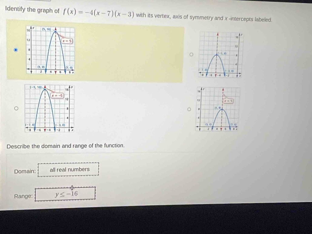 Identify the graph of f(x)=-4(x-7)(x-3) with its vertex, axis of symmetry and x -intercepts labeled.
 
Describe the domain and range of the function.
Domain: all real numbers
Range: y≤ -16