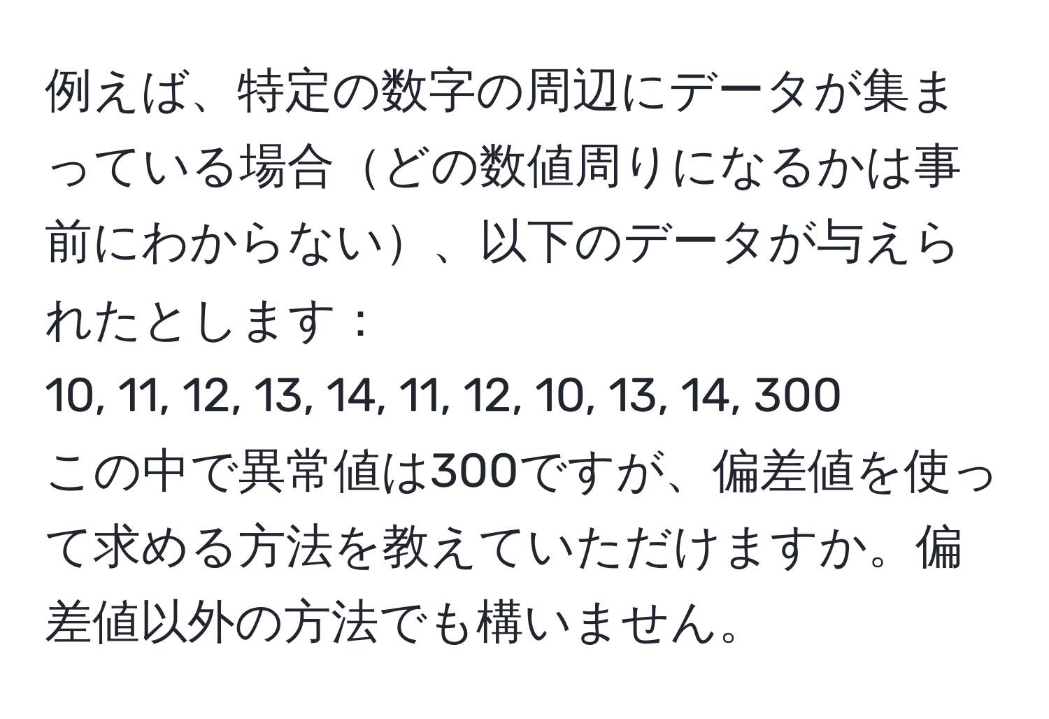 例えば、特定の数字の周辺にデータが集まっている場合どの数値周りになるかは事前にわからない、以下のデータが与えられたとします：  
10, 11, 12, 13, 14, 11, 12, 10, 13, 14, 300  
この中で異常値は300ですが、偏差値を使って求める方法を教えていただけますか。偏差値以外の方法でも構いません。