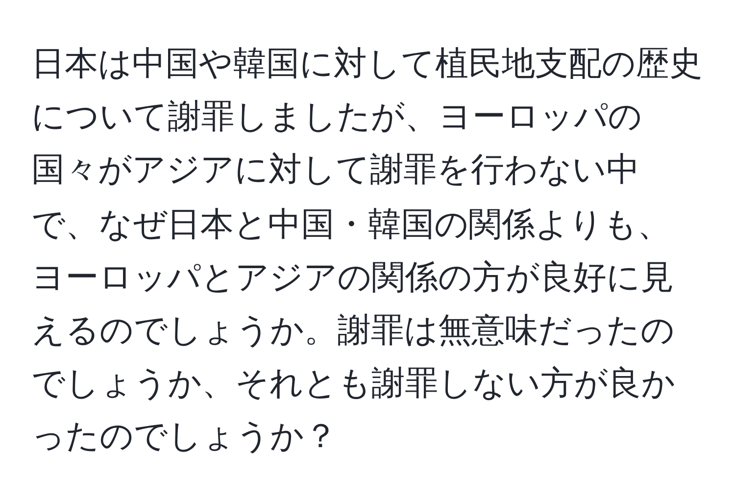 日本は中国や韓国に対して植民地支配の歴史について謝罪しましたが、ヨーロッパの国々がアジアに対して謝罪を行わない中で、なぜ日本と中国・韓国の関係よりも、ヨーロッパとアジアの関係の方が良好に見えるのでしょうか。謝罪は無意味だったのでしょうか、それとも謝罪しない方が良かったのでしょうか？