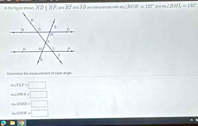 In the figure shown, overline NDparallel overline HP , and overline RT and overline SB are transversals with m∠ RGW=127° and m∠ BML=135°
Determine the measurement of each angle.
m∠ TLP=□
m∠ DWS=□
m∠ HMB=□
m∠ GKW=(_ )^(_ )