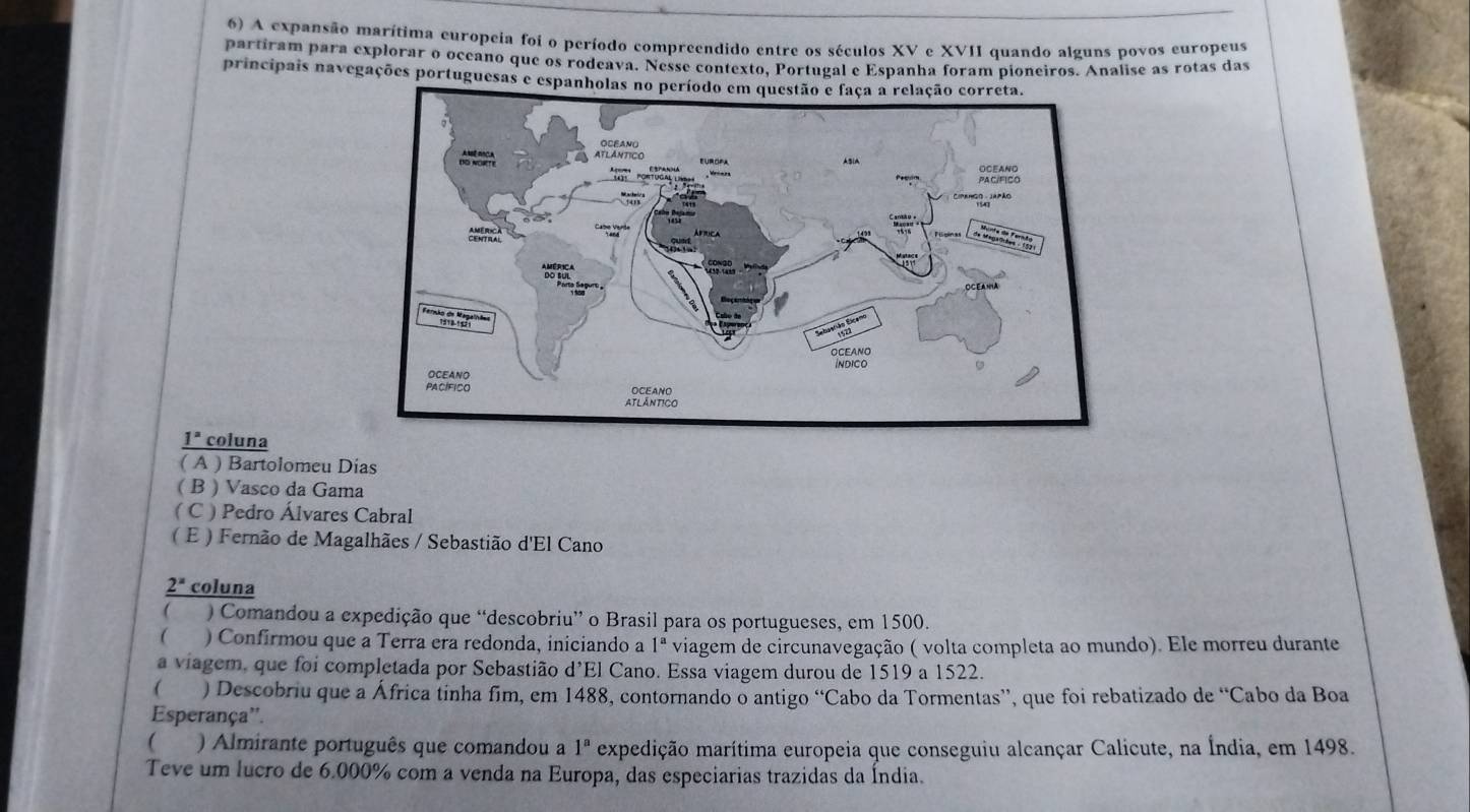 A expansão marítima europeia foi o período compreendido entre os séculos XV e XVII quando alguns povos europeus
partiram para explorar o oceano que os rodeava. Nesse contexto, Portugal e Espanha foram pioneiros. Analise as rotas das
principais navegações portuguesas e espanholas no
_ 1° coluna
( A ) Bartolomeu Dias
( B ) Vasco da Gama
( C ) Pedro Álvares Cabral
( E ) Fernão de Magalhães / Sebastião d'El Cano
_ 2^x coluna
 ) Comandou a expedição que “descobriu” o Brasil para os portugueses, em 1500.
 ) Confirmou que a Terra era redonda, iniciando a 1^a viagem de circunavegação ( volta completa ao mundo). Ele morreu durante
a viagem, que foi completada por Sebastião d’El Cano. Essa viagem durou de 1519 a 1522.
( ) Descobriu que a África tinha fim, em 1488, contornando o antigo “Cabo da Tormentas”, que foi rebatizado de “Cabo da Boa
Esperança''.
 ) Almirante português que comandou a 1^a expedição marítima europeia que conseguiu alcançar Calicute, na Índia, em 1498.
Teve um lucro de 6.000% com a venda na Europa, das especiarias trazidas da Índia.