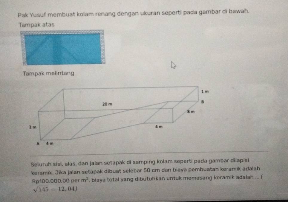 Pak Yusuf membuat kolam renang dengan ukuran seperti pada gambar di bawah. 
Tampak atas 
Tampak melintang 
Seluruh sisi, alas, dan jalan setapak di samping kolam seperti pada gambar dilapisi 
keramik. Jika jalan setapak dibuat selebar 50 cm dan biaya pembuatan keramik adalah
Rp100.000,00 per m^2 , biaya total yang dibutuhkan untuk memasang keramik adalah ... (
sqrt(145)=12,04)