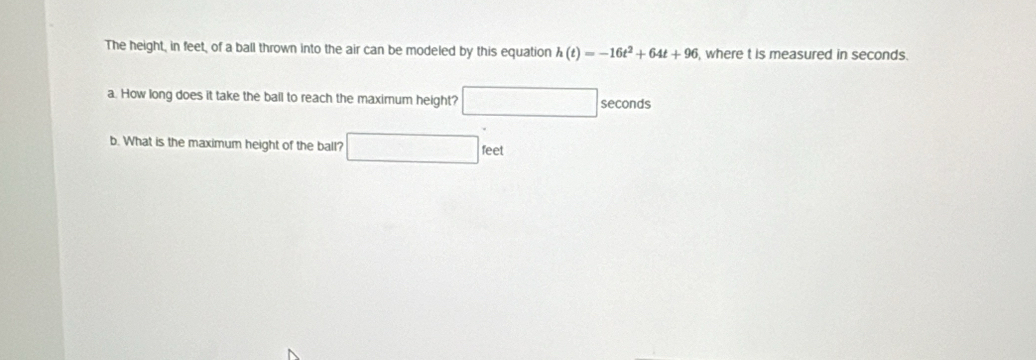 The height, in feet, of a ball thrown into the air can be modeled by this equation h(t)=-16t^2+64t+96 , where t is measured in seconds. 
a. How long does it take the ball to reach the maximum height? □ seconds
b. What is the maximum height of the ball? □ feet