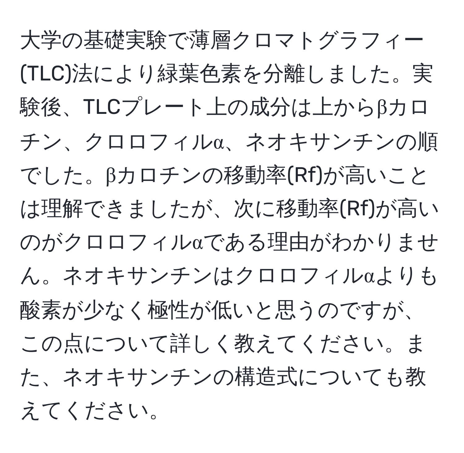 大学の基礎実験で薄層クロマトグラフィー(TLC)法により緑葉色素を分離しました。実験後、TLCプレート上の成分は上からβカロチン、クロロフィルα、ネオキサンチンの順でした。βカロチンの移動率(Rf)が高いことは理解できましたが、次に移動率(Rf)が高いのがクロロフィルαである理由がわかりません。ネオキサンチンはクロロフィルαよりも酸素が少なく極性が低いと思うのですが、この点について詳しく教えてください。また、ネオキサンチンの構造式についても教えてください。