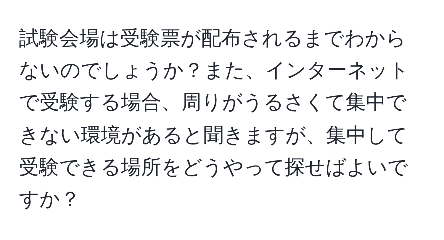 試験会場は受験票が配布されるまでわからないのでしょうか？また、インターネットで受験する場合、周りがうるさくて集中できない環境があると聞きますが、集中して受験できる場所をどうやって探せばよいですか？