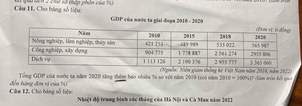 kei qua đến 2 chữ số thập phần của %) 
(tam fron 
Câu 11. Cho bảng số liệu: 
GDP của nước ta giai đoạn 2010 - 2020 
(Nguồn: Niên giám thống kê Việt Nam năm 2016, năm 2022) 
Tổng GDP của nước ta năm 2020 tăng thêm bao nhiêu % so với năm 2010 (coi năm 2010=100% ) ? (l tròn kết quả 
đến hàng đơn vị của %) 
Câu 12. Cho bảng số liệu: 
Nhiệt độ trung bình các tháng của Hà Nội và Cà Mau năm 2022